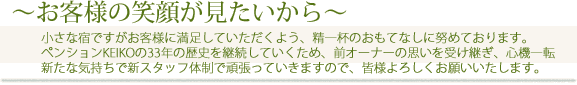 小さな宿ですがお客様に満足していただくよう、精一杯のおもてなしに努めております。 ペンションKEIKOの33年の歴史を継続していくため、前オーナーの思いを受け継ぎ、心機一転 新たな気持ちで新スタッフ体制で頑張っていきますので、皆様よろしくお願いいたします。